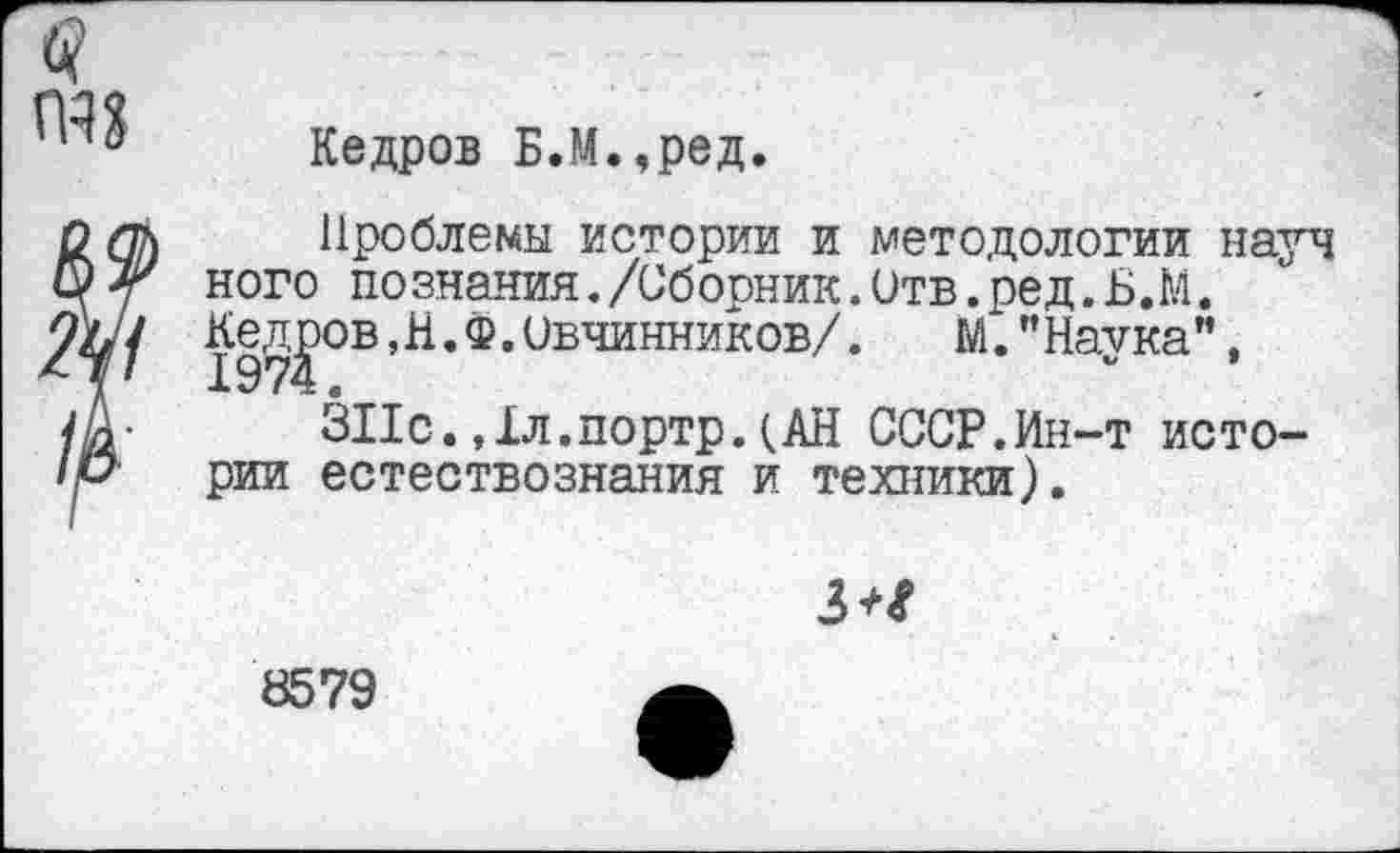 ﻿Кедров Б.М.,ред.
Проблемы истории и методологии науч ного познания./Сборник.Отв.ред. Б.М. Кедров,Н.Ф. Овчинников/. М.’’Наука”,
ЗПс. Дл.портр. (АН СССР.Ин-т истории естествознания и техники).
3^
8579